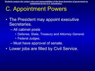 C. Appointment Powers The President may appoint executive Secretaries. All cabinet posts Defense, State, Treasury and Attorney General. Federal Judges. Must have approval of senate. Lower jobs are filled by Civil Service. 
