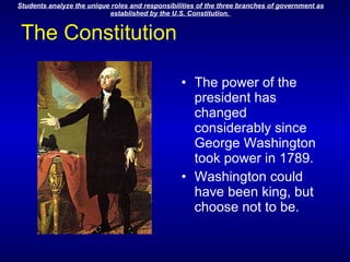 The Constitution The power of the president has changed considerably since George Washington took power in 1789. Washington could have been king, but choose not to be.                                                