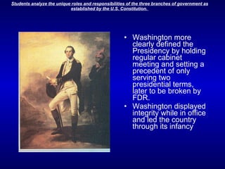 Washington more clearly defined the Presidency by holding regular cabinet meeting and setting a precedent of only serving two presidential terms, later to be broken by FDR.  Washington displayed integrity while in office and led the country through its infancy 
