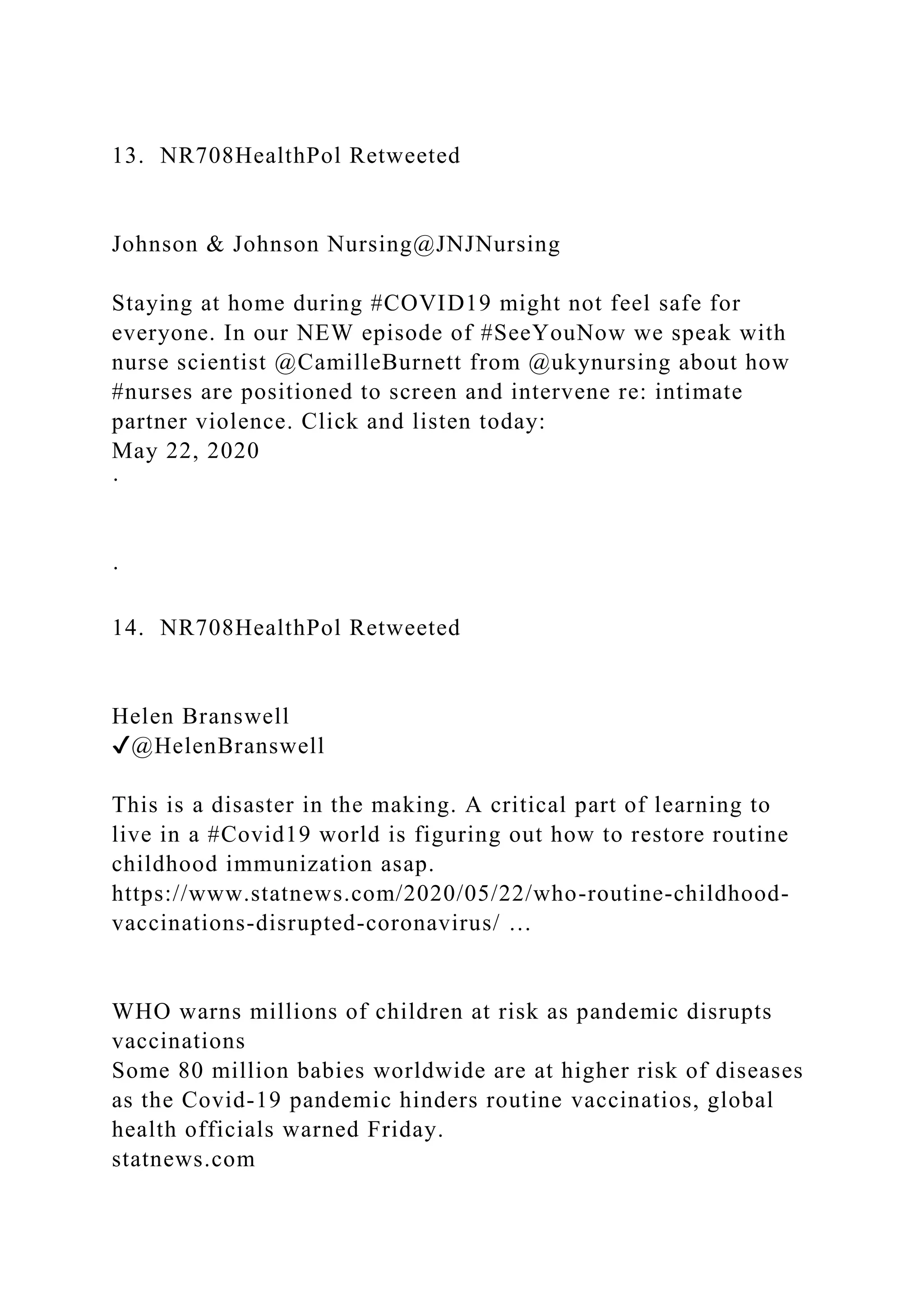13. NR708HealthPol Retweeted
Johnson & Johnson Nursing@JNJNursing
Staying at home during #COVID19 might not feel safe for
everyone. In our NEW episode of #SeeYouNow we speak with
nurse scientist @CamilleBurnett from @ukynursing about how
#nurses are positioned to screen and intervene re: intimate
partner violence. Click and listen today:
May 22, 2020
·
·
14. NR708HealthPol Retweeted
Helen Branswell
✔@HelenBranswell
This is a disaster in the making. A critical part of learning to
live in a #Covid19 world is figuring out how to restore routine
childhood immunization asap.
https://www.statnews.com/2020/05/22/who-routine-childhood-
vaccinations-disrupted-coronavirus/ …
WHO warns millions of children at risk as pandemic disrupts
vaccinations
Some 80 million babies worldwide are at higher risk of diseases
as the Covid-19 pandemic hinders routine vaccinatios, global
health officials warned Friday.
statnews.com
 