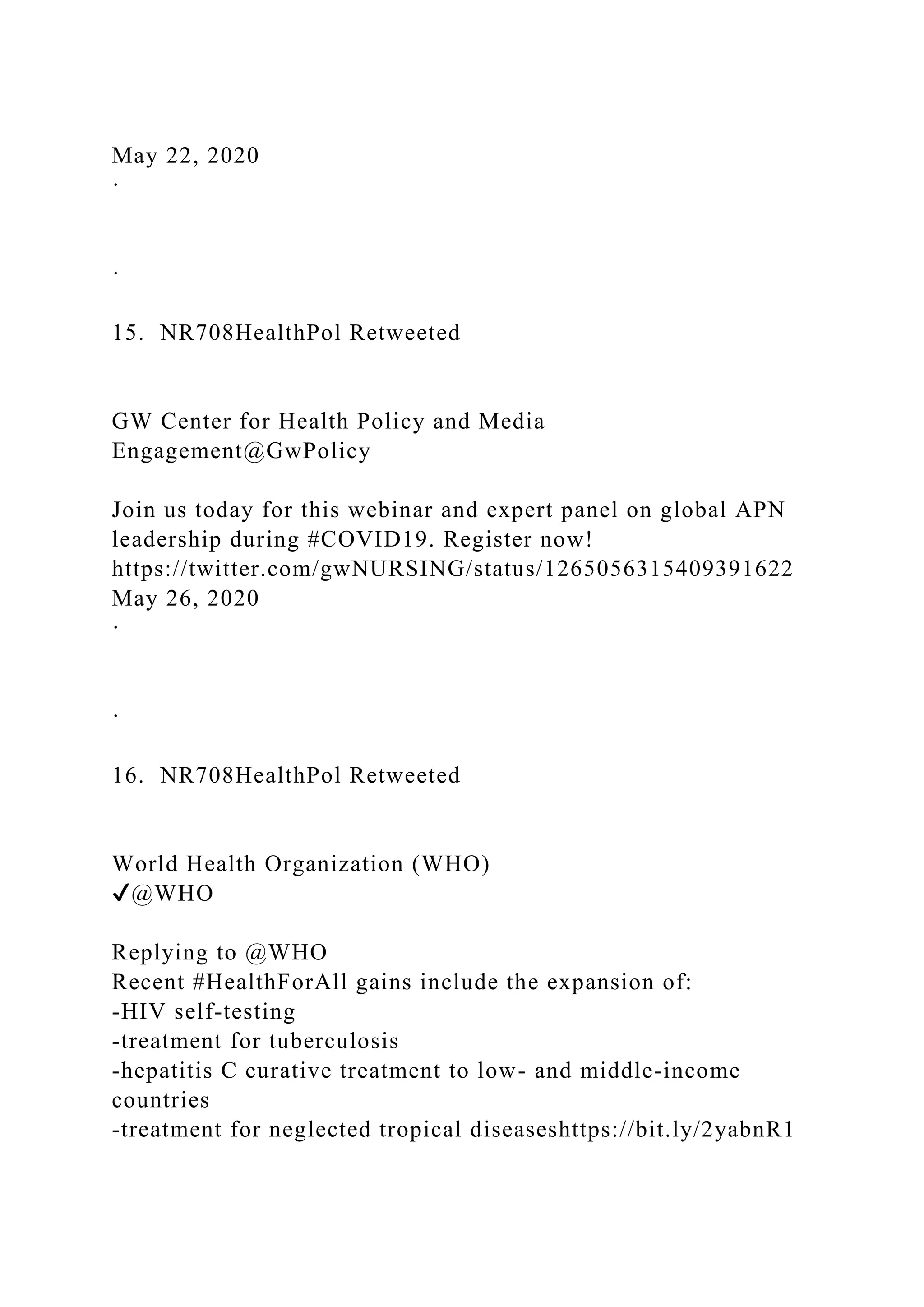 May 22, 2020
·
·
15. NR708HealthPol Retweeted
GW Center for Health Policy and Media
Engagement@GwPolicy
Join us today for this webinar and expert panel on global APN
leadership during #COVID19. Register now!
https://twitter.com/gwNURSING/status/1265056315409391622
May 26, 2020
·
·
16. NR708HealthPol Retweeted
World Health Organization (WHO)
✔@WHO
Replying to @WHO
Recent #HealthForAll gains include the expansion of:
-HIV self-testing
-treatment for tuberculosis
-hepatitis C curative treatment to low- and middle-income
countries
-treatment for neglected tropical diseaseshttps://bit.ly/2yabnR1
 