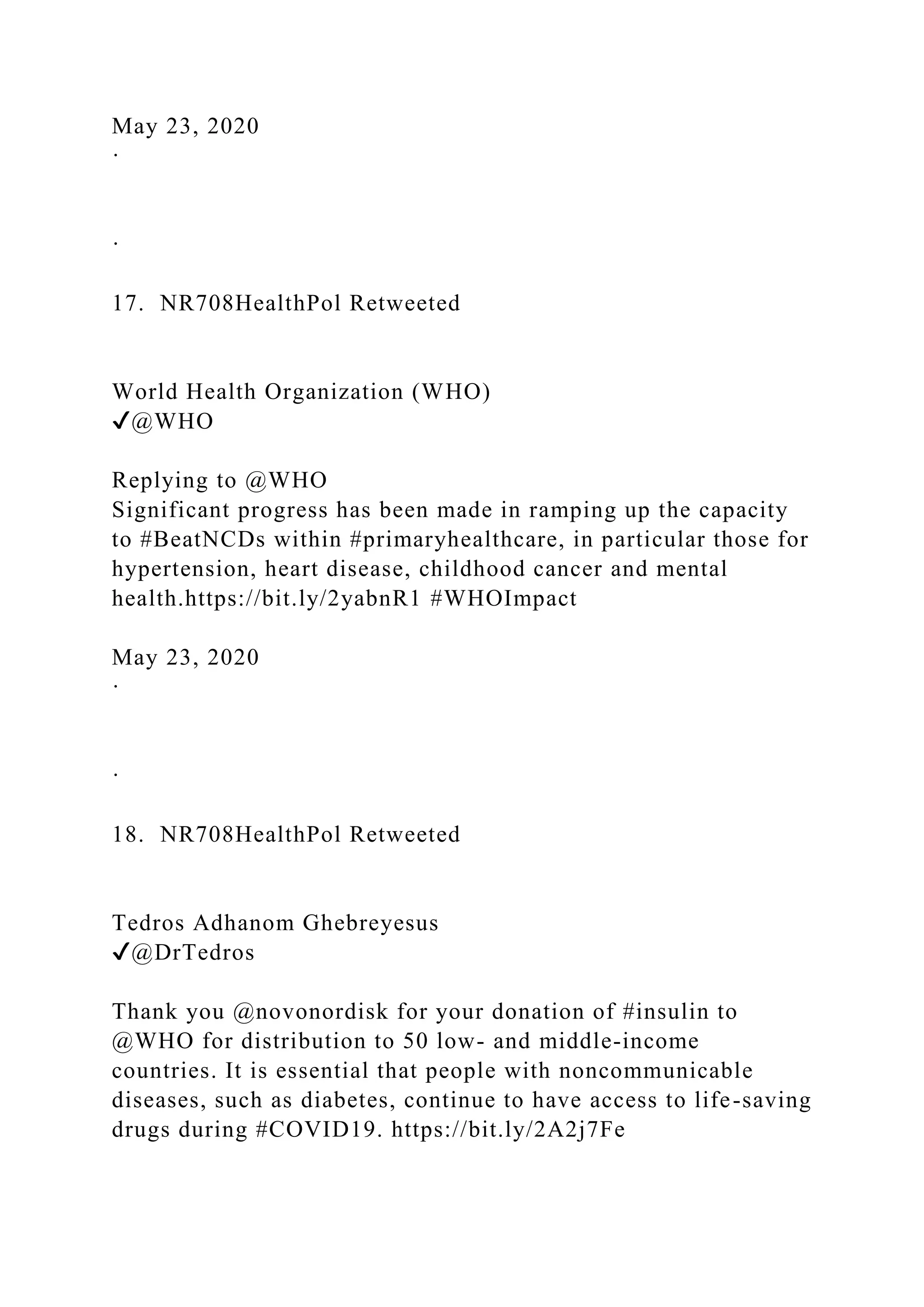 May 23, 2020
·
·
17. NR708HealthPol Retweeted
World Health Organization (WHO)
✔@WHO
Replying to @WHO
Significant progress has been made in ramping up the capacity
to #BeatNCDs within #primaryhealthcare, in particular those for
hypertension, heart disease, childhood cancer and mental
health.https://bit.ly/2yabnR1 #WHOImpact
May 23, 2020
·
·
18. NR708HealthPol Retweeted
Tedros Adhanom Ghebreyesus
✔@DrTedros
Thank you @novonordisk for your donation of #insulin to
@WHO for distribution to 50 low- and middle-income
countries. It is essential that people with noncommunicable
diseases, such as diabetes, continue to have access to life-saving
drugs during #COVID19. https://bit.ly/2A2j7Fe
 