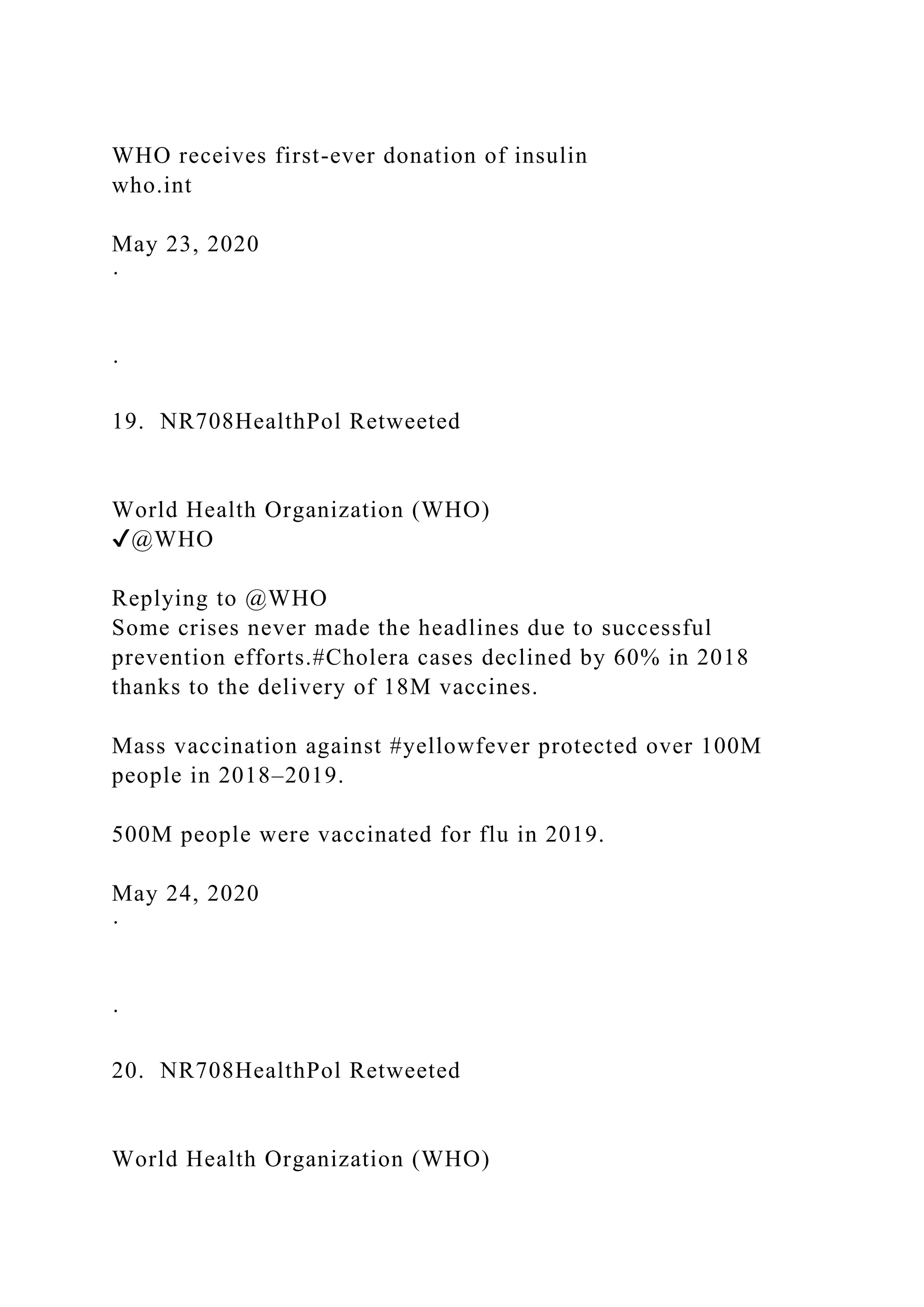 WHO receives first-ever donation of insulin
who.int
May 23, 2020
·
·
19. NR708HealthPol Retweeted
World Health Organization (WHO)
✔@WHO
Replying to @WHO
Some crises never made the headlines due to successful
prevention efforts.#Cholera cases declined by 60% in 2018
thanks to the delivery of 18M vaccines.
Mass vaccination against #yellowfever protected over 100M
people in 2018–2019.
500M people were vaccinated for flu in 2019.
May 24, 2020
·
·
20. NR708HealthPol Retweeted
World Health Organization (WHO)
 
