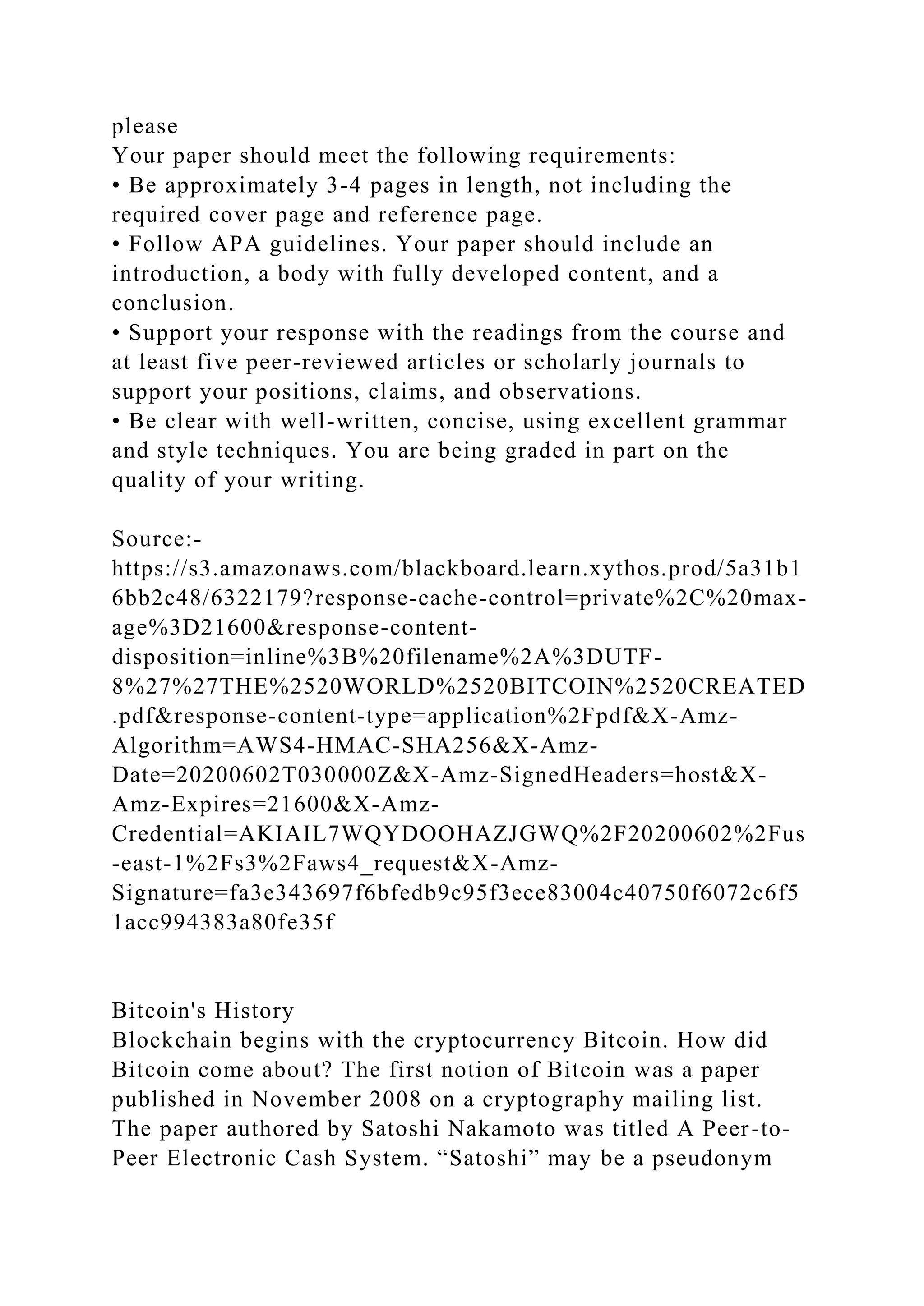please
Your paper should meet the following requirements:
• Be approximately 3-4 pages in length, not including the
required cover page and reference page.
• Follow APA guidelines. Your paper should include an
introduction, a body with fully developed content, and a
conclusion.
• Support your response with the readings from the course and
at least five peer-reviewed articles or scholarly journals to
support your positions, claims, and observations.
• Be clear with well-written, concise, using excellent grammar
and style techniques. You are being graded in part on the
quality of your writing.
Source:-
https://s3.amazonaws.com/blackboard.learn.xythos.prod/5a31b1
6bb2c48/6322179?response-cache-control=private%2C%20max-
age%3D21600&response-content-
disposition=inline%3B%20filename%2A%3DUTF-
8%27%27THE%2520WORLD%2520BITCOIN%2520CREATED
.pdf&response-content-type=application%2Fpdf&X-Amz-
Algorithm=AWS4-HMAC-SHA256&X-Amz-
Date=20200602T030000Z&X-Amz-SignedHeaders=host&X-
Amz-Expires=21600&X-Amz-
Credential=AKIAIL7WQYDOOHAZJGWQ%2F20200602%2Fus
-east-1%2Fs3%2Faws4_request&X-Amz-
Signature=fa3e343697f6bfedb9c95f3ece83004c40750f6072c6f5
1acc994383a80fe35f
Bitcoin's History
Blockchain begins with the cryptocurrency Bitcoin. How did
Bitcoin come about? The first notion of Bitcoin was a paper
published in November 2008 on a cryptography mailing list.
The paper authored by Satoshi Nakamoto was titled A Peer-to-
Peer Electronic Cash System. “Satoshi” may be a pseudonym
 