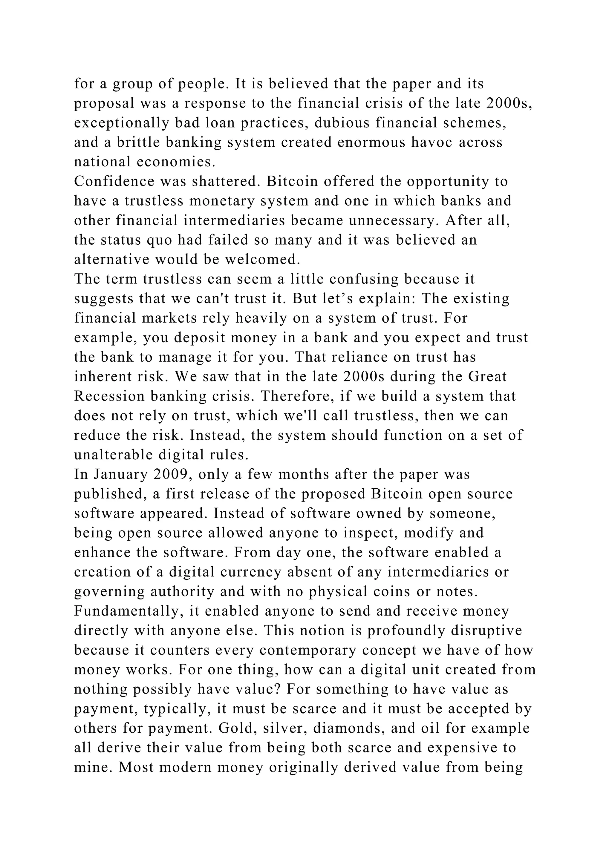 for a group of people. It is believed that the paper and its
proposal was a response to the financial crisis of the late 2000s,
exceptionally bad loan practices, dubious financial schemes,
and a brittle banking system created enormous havoc across
national economies.
Confidence was shattered. Bitcoin offered the opportunity to
have a trustless monetary system and one in which banks and
other financial intermediaries became unnecessary. After all,
the status quo had failed so many and it was believed an
alternative would be welcomed.
The term trustless can seem a little confusing because it
suggests that we can't trust it. But let’s explain: The existing
financial markets rely heavily on a system of trust. For
example, you deposit money in a bank and you expect and trust
the bank to manage it for you. That reliance on trust has
inherent risk. We saw that in the late 2000s during the Great
Recession banking crisis. Therefore, if we build a system that
does not rely on trust, which we'll call trustless, then we can
reduce the risk. Instead, the system should function on a set of
unalterable digital rules.
In January 2009, only a few months after the paper was
published, a first release of the proposed Bitcoin open source
software appeared. Instead of software owned by someone,
being open source allowed anyone to inspect, modify and
enhance the software. From day one, the software enabled a
creation of a digital currency absent of any intermediaries or
governing authority and with no physical coins or notes.
Fundamentally, it enabled anyone to send and receive money
directly with anyone else. This notion is profoundly disruptive
because it counters every contemporary concept we have of how
money works. For one thing, how can a digital unit created from
nothing possibly have value? For something to have value as
payment, typically, it must be scarce and it must be accepted by
others for payment. Gold, silver, diamonds, and oil for example
all derive their value from being both scarce and expensive to
mine. Most modern money originally derived value from being
 