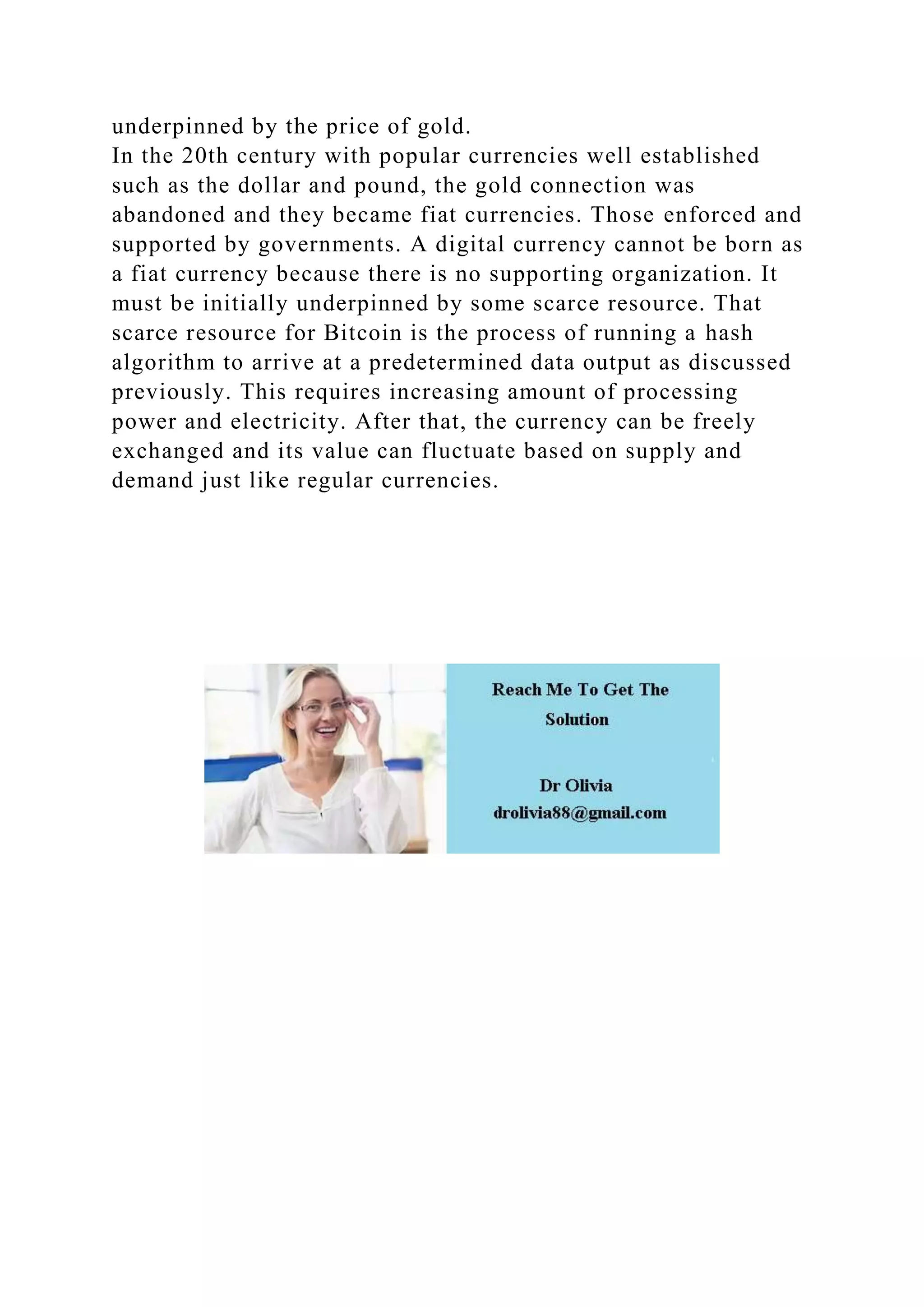 underpinned by the price of gold.
In the 20th century with popular currencies well established
such as the dollar and pound, the gold connection was
abandoned and they became fiat currencies. Those enforced and
supported by governments. A digital currency cannot be born as
a fiat currency because there is no supporting organization. It
must be initially underpinned by some scarce resource. That
scarce resource for Bitcoin is the process of running a hash
algorithm to arrive at a predetermined data output as discussed
previously. This requires increasing amount of processing
power and electricity. After that, the currency can be freely
exchanged and its value can fluctuate based on supply and
demand just like regular currencies.
 