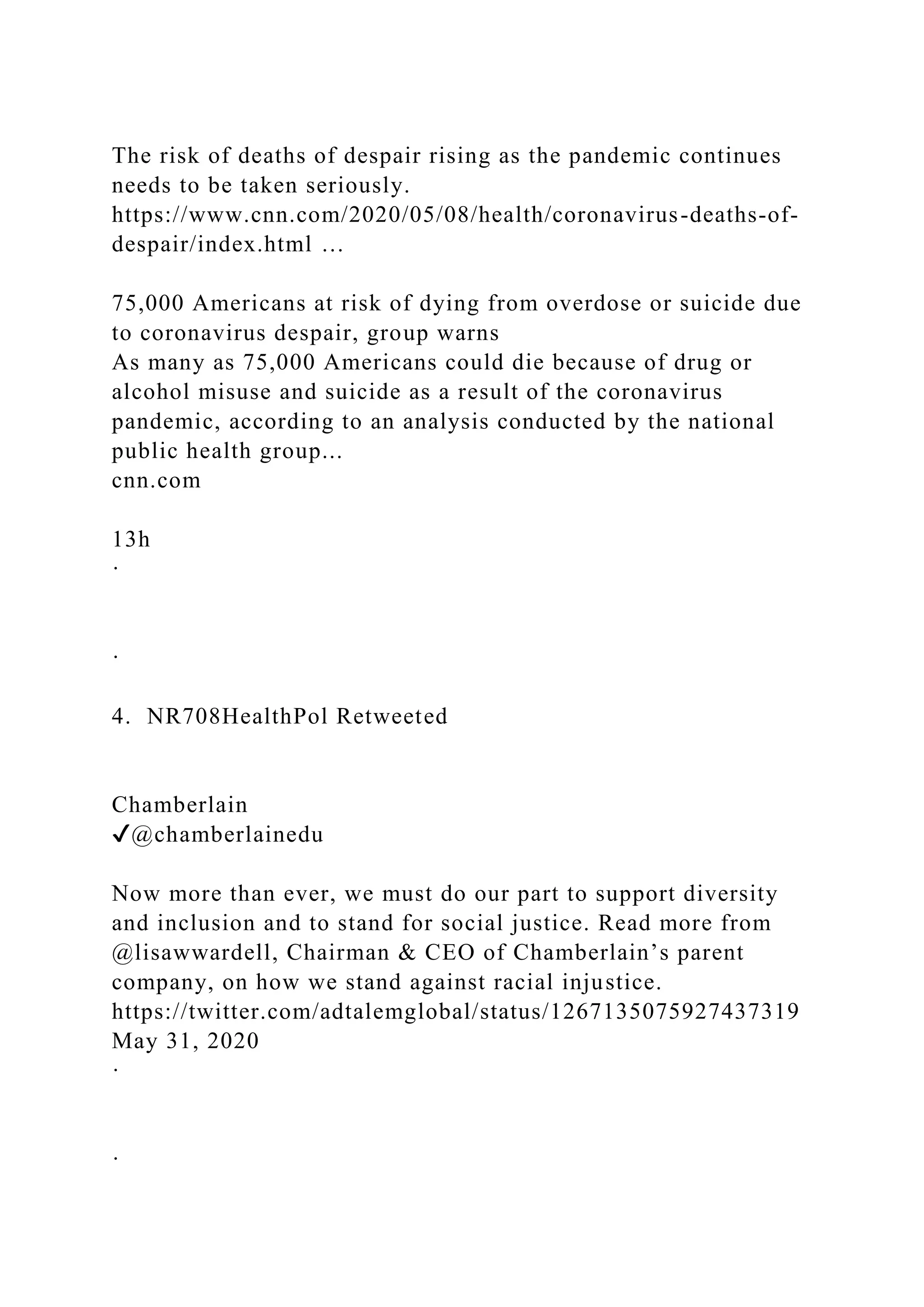 The risk of deaths of despair rising as the pandemic continues
needs to be taken seriously.
https://www.cnn.com/2020/05/08/health/coronavirus-deaths-of-
despair/index.html …
75,000 Americans at risk of dying from overdose or suicide due
to coronavirus despair, group warns
As many as 75,000 Americans could die because of drug or
alcohol misuse and suicide as a result of the coronavirus
pandemic, according to an analysis conducted by the national
public health group...
cnn.com
13h
·
·
4. NR708HealthPol Retweeted
Chamberlain
✔@chamberlainedu
Now more than ever, we must do our part to support diversity
and inclusion and to stand for social justice. Read more from
@lisawwardell, Chairman & CEO of Chamberlain’s parent
company, on how we stand against racial injustice.
https://twitter.com/adtalemglobal/status/1267135075927437319
May 31, 2020
·
·
 