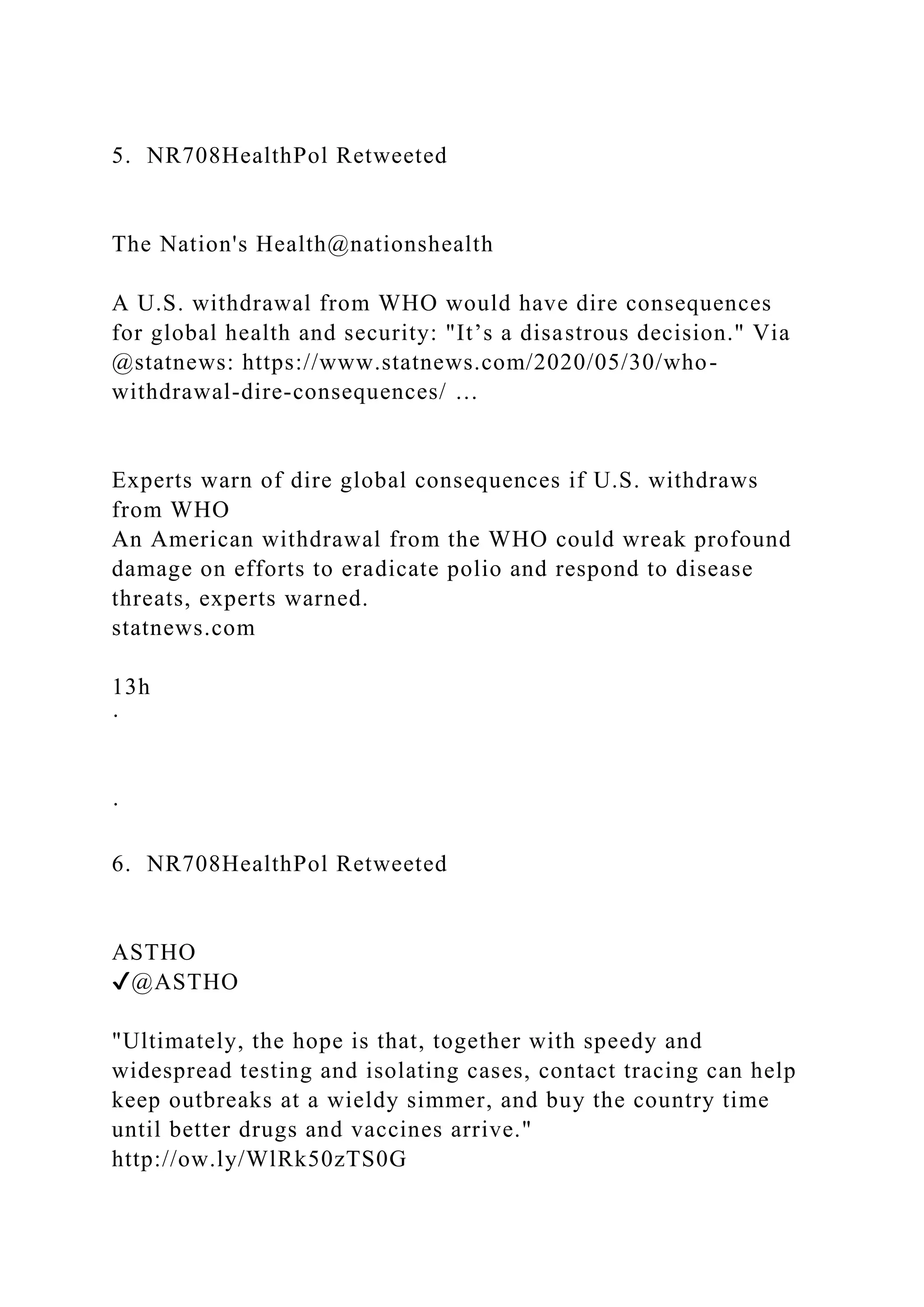 5. NR708HealthPol Retweeted
The Nation's Health@nationshealth
A U.S. withdrawal from WHO would have dire consequences
for global health and security: "It’s a disastrous decision." Via
@statnews: https://www.statnews.com/2020/05/30/who-
withdrawal-dire-consequences/ …
Experts warn of dire global consequences if U.S. withdraws
from WHO
An American withdrawal from the WHO could wreak profound
damage on efforts to eradicate polio and respond to disease
threats, experts warned.
statnews.com
13h
·
·
6. NR708HealthPol Retweeted
ASTHO
✔@ASTHO
"Ultimately, the hope is that, together with speedy and
widespread testing and isolating cases, contact tracing can help
keep outbreaks at a wieldy simmer, and buy the country time
until better drugs and vaccines arrive."
http://ow.ly/WlRk50zTS0G
 