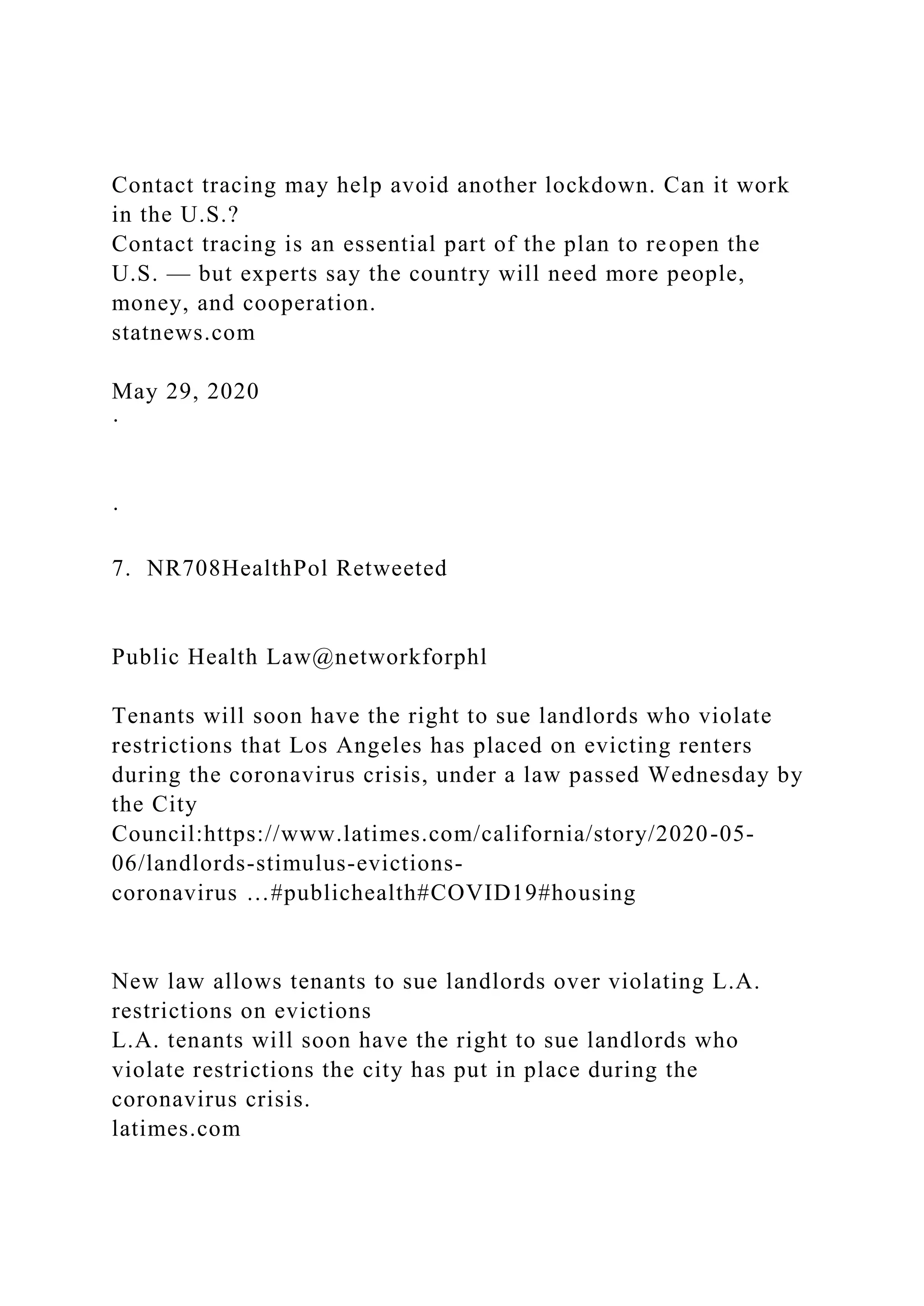 Contact tracing may help avoid another lockdown. Can it work
in the U.S.?
Contact tracing is an essential part of the plan to reopen the
U.S. — but experts say the country will need more people,
money, and cooperation.
statnews.com
May 29, 2020
·
·
7. NR708HealthPol Retweeted
Public Health Law@networkforphl
Tenants will soon have the right to sue landlords who violate
restrictions that Los Angeles has placed on evicting renters
during the coronavirus crisis, under a law passed Wednesday by
the City
Council:https://www.latimes.com/california/story/2020-05-
06/landlords-stimulus-evictions-
coronavirus …#publichealth#COVID19#housing
New law allows tenants to sue landlords over violating L.A.
restrictions on evictions
L.A. tenants will soon have the right to sue landlords who
violate restrictions the city has put in place during the
coronavirus crisis.
latimes.com
 