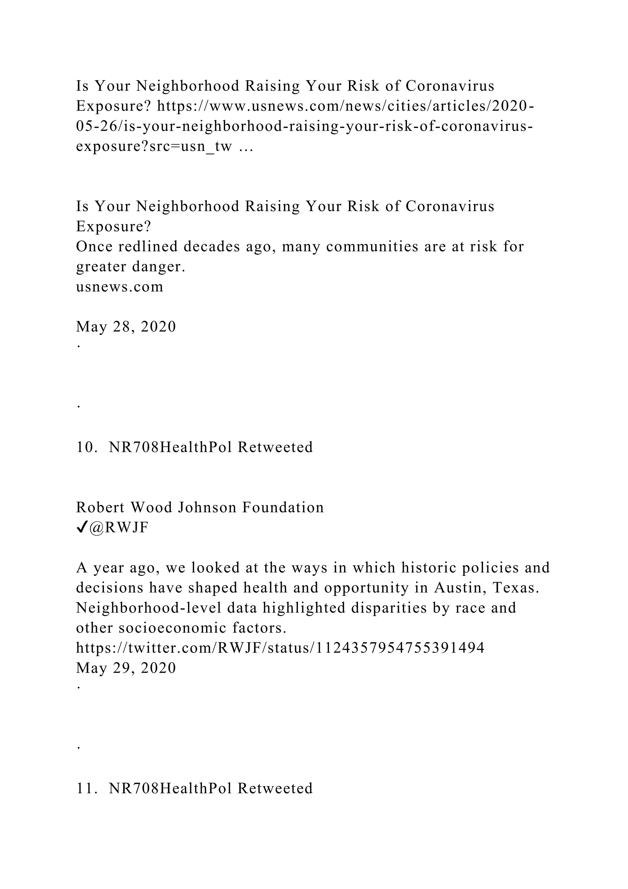 Is Your Neighborhood Raising Your Risk of Coronavirus
Exposure? https://www.usnews.com/news/cities/articles/2020-
05-26/is-your-neighborhood-raising-your-risk-of-coronavirus-
exposure?src=usn_tw …
Is Your Neighborhood Raising Your Risk of Coronavirus
Exposure?
Once redlined decades ago, many communities are at risk for
greater danger.
usnews.com
May 28, 2020
·
·
10. NR708HealthPol Retweeted
Robert Wood Johnson Foundation
✔@RWJF
A year ago, we looked at the ways in which historic policies and
decisions have shaped health and opportunity in Austin, Texas.
Neighborhood-level data highlighted disparities by race and
other socioeconomic factors.
https://twitter.com/RWJF/status/1124357954755391494
May 29, 2020
·
·
11. NR708HealthPol Retweeted
 