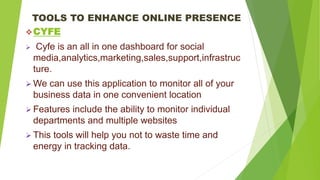 TOOLS TO ENHANCE ONLINE PRESENCE
CYFE
 Cyfe is an all in one dashboard for social
media,analytics,marketing,sales,support,infrastruc
ture.
 We can use this application to monitor all of your
business data in one convenient location
 Features include the ability to monitor individual
departments and multiple websites
 This tools will help you not to waste time and
energy in tracking data.
 