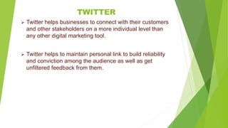 TWITTER
 Twitter helps businesses to connect with their customers
and other stakeholders on a more individual level than
any other digital marketing tool.
 Twitter helps to maintain personal link to build reliability
and conviction among the audience as well as get
unfiltered feedback from them.
 