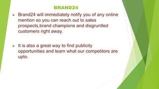 BRAND24
 Brand24 will immediately notify you of any online
mention so you can reach out to sales
prospects,brand champions and disgruntled
customers right away.
 It is also a great way to find publicity
opportunities and learn what our competitors are
upto.
 