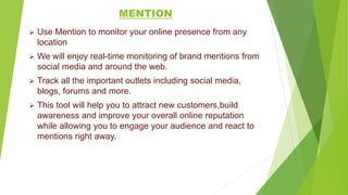 MENTION
 Use Mention to monitor your online presence from any
location
 We will enjoy real-time monitoring of brand mentions from
social media and around the web.
 Track all the important outlets including social media,
blogs, forums and more.
 This tool will help you to attract new customers,build
awareness and improve your overall online reputation
while allowing you to engage your audience and react to
mentions right away.
 