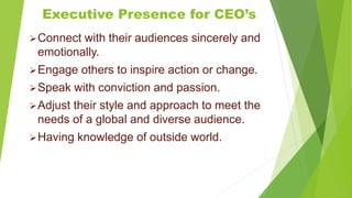 Executive Presence for CEO’s
Connect with their audiences sincerely and
emotionally.
Engage others to inspire action or change.
Speak with conviction and passion.
Adjust their style and approach to meet the
needs of a global and diverse audience.
Having knowledge of outside world.
 