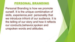 PERSONAL BRANDING
Personal Branding is how we promote
ourself. It is the unique combination of
skills, experience,and personality that
we introduce infront of our audience. It is
the telling of our story and how it reflects
our conducts,behavior,spoken and
unspoken words and attitudes.
 
