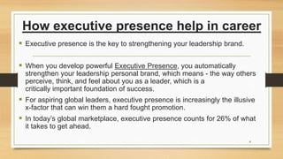 How executive presence help in career
 Executive presence is the key to strengthening your leadership brand.
 When you develop powerful Executive Presence, you automatically
strengthen your leadership personal brand, which means - the way others
perceive, think, and feel about you as a leader, which is a
critically important foundation of success.
 For aspiring global leaders, executive presence is increasingly the illusive
x-factor that can win them a hard fought promotion.
 In today’s global marketplace, executive presence counts for 26% of what
it takes to get ahead.
4
 
