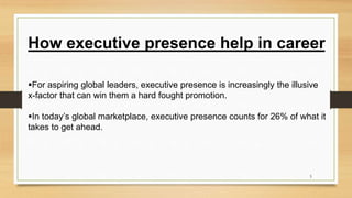 For aspiring global leaders, executive presence is increasingly the illusive
x-factor that can win them a hard fought promotion.
In today’s global marketplace, executive presence counts for 26% of what it
takes to get ahead.
How executive presence help in career
5
 