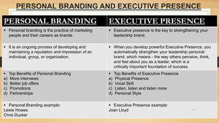 PERSONAL BRANDING AND EXECUTIVE PRESENCE
PERSONAL BRANDING EXECUTIVE PRESENCE
 Personal branding is the practice of marketing
people and their careers as brands.
 Executive presence is the key to strengthening your
leadership brand.
 It is an ongoing process of developing and
maintaining a reputation and impression of an
individual, group, or organization.
 When you develop powerful Executive Presence, you
automatically strengthen your leadership personal
brand, which means - the way others perceive, think,
and feel about you as a leader, which is a
critically important foundation of success.
 Top Benefits of Personal Branding
a) More interviews
b) Better job offers
c) Promotions
d) Partnerships
 Top Benefits of Executive Presence
a) Physical Presence
b) Vocal Skill
c) Listen, listen and listen more
d) Personal Style
 Personal Branding example:
Lewis Howes
Chris Ducker
 Executive Presence example:
Joan Lloyd 6
 