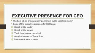 EXECUTIVE PRESENCE FOR CEO
 The best CEOs are always in “permanent public speaking mode.”
 Some of the executive presence for CEOs are:
a) Speak a little louder
b) Speak a little slower
c) Think how you are perceived
d) Avoid rehearsed or ‘funny’ lines
e) Learn some local phrases
8
 