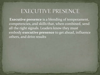 Executive presence is a blending of temperament,
competencies, and skills that, when combined, send
all the right signals. Leaders know they must
embody executive presence to get ahead, influence
others, and drive results
 