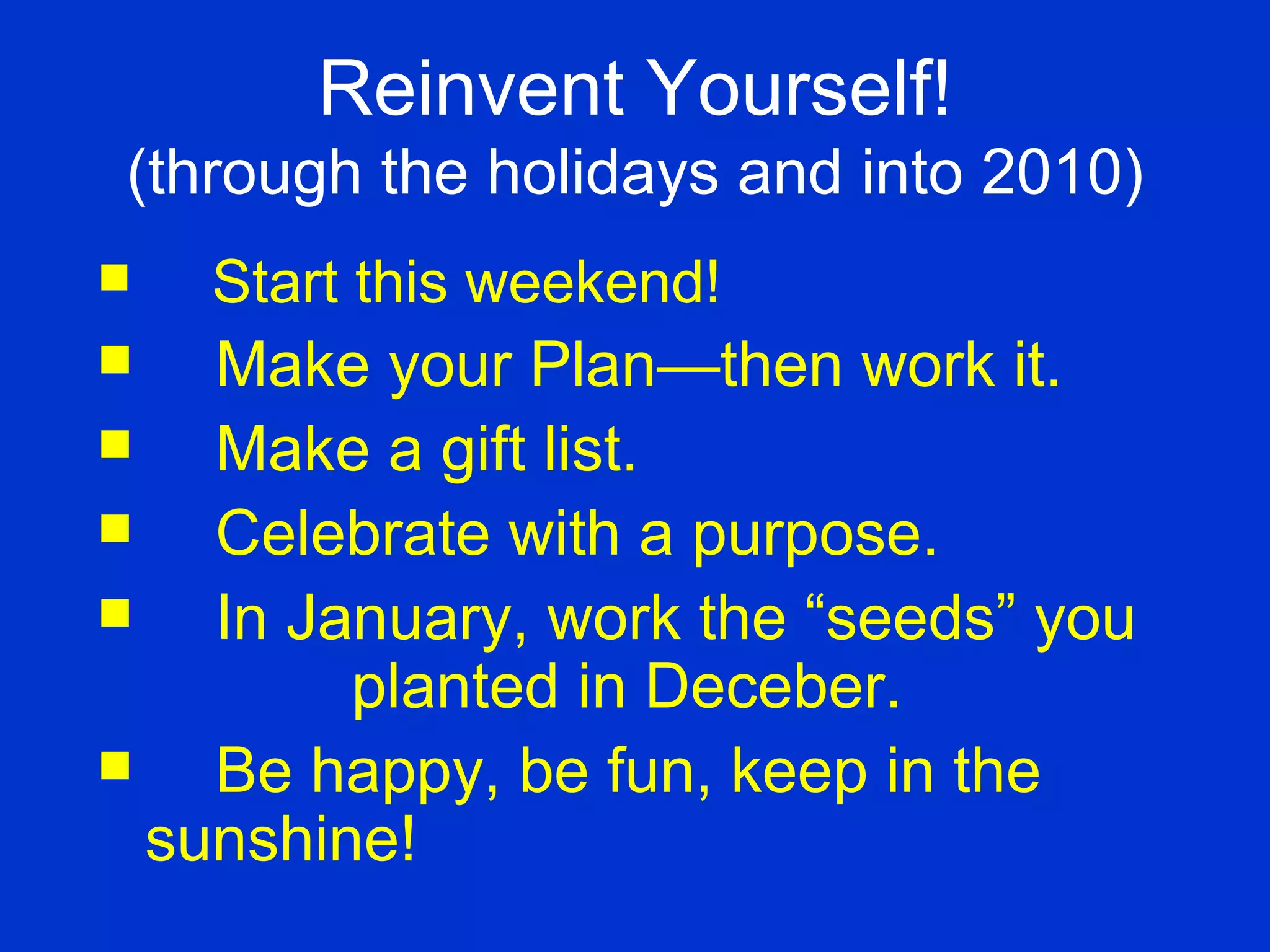 Start this weekend! Make your Plan—then work it. Make a gift list. Celebrate with a purpose. In January, work the “seeds” you  planted in Deceber.  Be happy, be fun, keep in the  sunshine! Reinvent Yourself! (through the holidays and into 2010) 