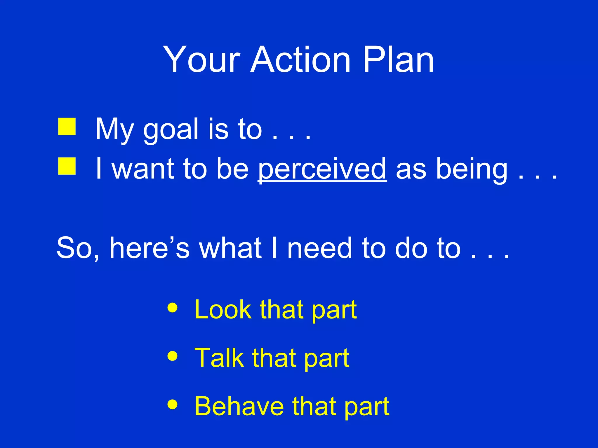 Your Action Plan My goal is to . . . I want to be  perceived  as being . . . So, here’s what I need to do to . . . Look that part Talk that part Behave that part 
