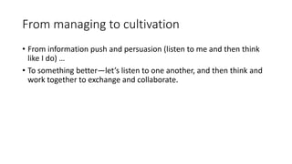 From managing to cultivation
• From information push and persuasion (listen to me and then think
like I do) …
• To something better—let’s listen to one another, and then think and
work together to exchange and collaborate.
 