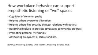 How workplace behavior can support
empathetic listening or “we” spaces
• Cognition of common goals;
• Helping others overcome alienation;
• Helping others find security through relations with others;
• Becoming involved in projects advocating community progress;
• Promoting personal friendships;
• Advocating enjoyment of leisure and life.
(SOURCE: Kruckeberg & Starck, 1988; Valentini, Kruckeberg & Starck, 2012)
 