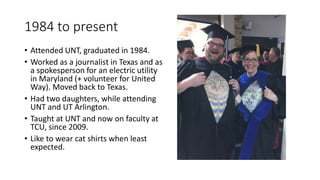 1984 to present
• Attended UNT, graduated in 1984.
• Worked as a journalist in Texas and as
a spokesperson for an electric utility
in Maryland (+ volunteer for United
Way). Moved back to Texas.
• Had two daughters, while attending
UNT and UT Arlington.
• Taught at UNT and now on faculty at
TCU, since 2009.
• Like to wear cat shirts when least
expected.
 