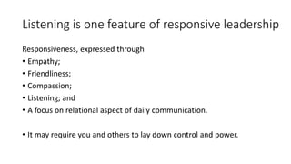 Listening is one feature of responsive leadership
Responsiveness, expressed through
• Empathy;
• Friendliness;
• Compassion;
• Listening; and
• A focus on relational aspect of daily communication.
• It may require you and others to lay down control and power.
 