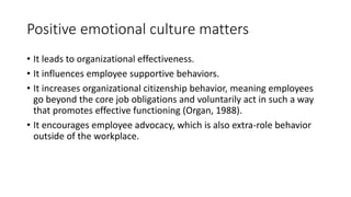 Positive emotional culture matters
• It leads to organizational effectiveness.
• It influences employee supportive behaviors.
• It increases organizational citizenship behavior, meaning employees
go beyond the core job obligations and voluntarily act in such a way
that promotes effective functioning (Organ, 1988).
• It encourages employee advocacy, which is also extra-role behavior
outside of the workplace.
 