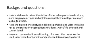 Background questions
• Have social media raised the stakes of internal organizational culture,
since employee actions and opinions about their employer are more
visible to others?
• Have the blurred lines between people’s personal and work lives also
raised the stakes for organizations to address work/life emotion and
connections?
• How can communication as listening, plus executive presence, be
used to increase functionality and enhance internal work culture?
 