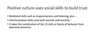 Positive culture uses social skills to build trust
• Relational skills such as responsiveness and listening, plus …
• Communication skills used with warmth and sincerity.
• It takes the combination of the 15 skills or facets of behavior from
executive presence.
 