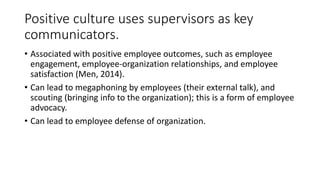 Positive culture uses supervisors as key
communicators.
• Associated with positive employee outcomes, such as employee
engagement, employee-organization relationships, and employee
satisfaction (Men, 2014).
• Can lead to megaphoning by employees (their external talk), and
scouting (bringing info to the organization); this is a form of employee
advocacy.
• Can lead to employee defense of organization.
 
