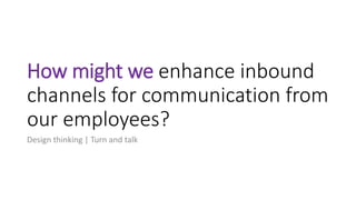 How might we enhance inbound
channels for communication from
our employees?
Design thinking | Turn and talk
 
