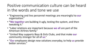 Positive communication culture can be heard
in the words and tone we use
• “Engineering and line personnel meetings are meaningful to our
organization.”
• “We together are building it ugly, testing the system, and then
tweaking it.”
• “Labor relations are important because we all are part of the
American Airlines family.”
• “United Way supports Boys & Girls Clubs, and that make our
community stronger for all of us.”
• “Our employees design new solutions everyday, to help us provide
better services.”
 