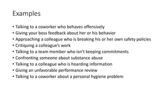 Examples
• Talking to a coworker who behaves offensively
• Giving your boss feedback about her or his behavior
• Approaching a colleague who is breaking his or her own safety policies
• Critiquing a colleague’s work
• Talking to a team member who isn’t keeping commitments
• Confronting someone about substance abuse
• Talking to a colleague who is hoarding information
• Giving an unfavorable performance review
• Talking to a coworker about a personal hygiene problem
 
