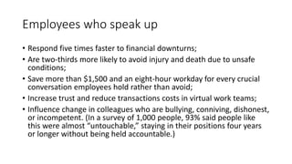 Employees who speak up
• Respond five times faster to financial downturns;
• Are two-thirds more likely to avoid injury and death due to unsafe
conditions;
• Save more than $1,500 and an eight-hour workday for every crucial
conversation employees hold rather than avoid;
• Increase trust and reduce transactions costs in virtual work teams;
• Influence change in colleagues who are bullying, conniving, dishonest,
or incompetent. (In a survey of 1,000 people, 93% said people like
this were almost “untouchable,” staying in their positions four years
or longer without being held accountable.)
 