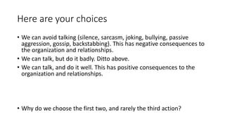 Here are your choices
• We can avoid talking (silence, sarcasm, joking, bullying, passive
aggression, gossip, backstabbing). This has negative consequences to
the organization and relationships.
• We can talk, but do it badly. Ditto above.
• We can talk, and do it well. This has positive consequences to the
organization and relationships.
• Why do we choose the first two, and rarely the third action?
 