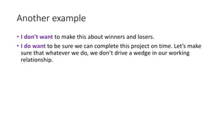 Another example
• I don’t want to make this about winners and losers.
• I do want to be sure we can complete this project on time. Let’s make
sure that whatever we do, we don’t drive a wedge in our working
relationship.
 