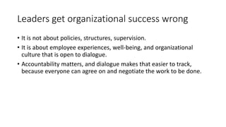 Leaders get organizational success wrong
• It is not about policies, structures, supervision.
• It is about employee experiences, well-being, and organizational
culture that is open to dialogue.
• Accountability matters, and dialogue makes that easier to track,
because everyone can agree on and negotiate the work to be done.
 