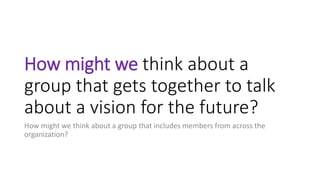 How might we think about a
group that gets together to talk
about a vision for the future?
How might we think about a group that includes members from across the
organization?
 