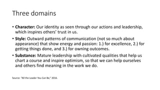 Three domains
• Character: Our identity as seen through our actions and leadership,
which inspires others’ trust in us.
• Style: Outward patterns of communication (not so much about
appearance) that show energy and passion: 1.) for excellence, 2.) for
getting things done, and 3.) for owning outcomes.
• Substance: Mature leadership with cultivated qualities that help us
chart a course and inspire optimism, so that we can help ourselves
and others find meaning in the work we do.
Source: “All the Leader You Can Be,” 2016.
 