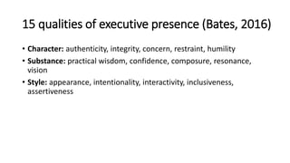 15 qualities of executive presence (Bates, 2016)
• Character: authenticity, integrity, concern, restraint, humility
• Substance: practical wisdom, confidence, composure, resonance,
vision
• Style: appearance, intentionality, interactivity, inclusiveness,
assertiveness
 