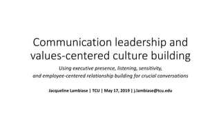 Communication leadership and
values-centered culture building
Using executive presence, listening, sensitivity,
and employee-centered relationship building for crucial conversations
Jacqueline Lambiase | TCU | May 17, 2019 | j.lambiase@tcu.edu
 