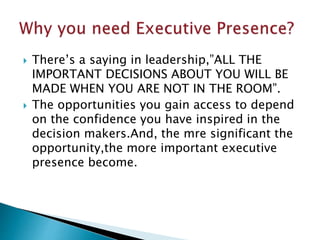  There’s a saying in leadership,”ALL THE
IMPORTANT DECISIONS ABOUT YOU WILL BE
MADE WHEN YOU ARE NOT IN THE ROOM”.
 The opportunities you gain access to depend
on the confidence you have inspired in the
decision makers.And, the mre significant the
opportunity,the more important executive
presence become.
 