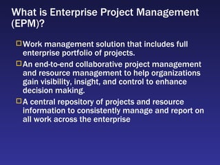 What is Enterprise Project Management (EPM)? Work management solution that includes full enterprise portfolio of projects. An end-to-end collaborative project management and resource management to help organizations gain visibility, insight, and control to enhance decision making. A central repository of projects and resource information to consistently manage and report on all work across the enterprise 