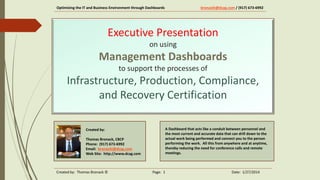 Optimizing the IT and Business Environment through Dashboards

bronackt@dcag.com / (917) 673-6992

Executive Presentation
on using

Management Dashboards
to support the processes of

Infrastructure, Production, Compliance,
and Recovery Certification
Created by:
Thomas Bronack, CBCP
Phone: (917) 673-6992
Email: bronackt@dcag.com
Web Site: http://www.dcag.com

Created by: Thomas Bronack ©

A Dashboard that acts like a conduit between personnel and
the most current and accurate data. That can drill down to the
actual work being performed and connect you to the person
performing the work. All this from anywhere and at anytime,
thereby reducing the need for conference calls and remote
meetings, with a productivity improvement measured in manmonths.

Page: 1

Date: 1/31/2014

 