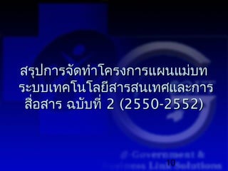 สรุปการจัดทำาโครงการแผนแม่บท
ระบบเทคโนโลยีสารสนเทศและการ
 สื่อสาร ฉบับที่ 2 (2550-2552)



                      10
 